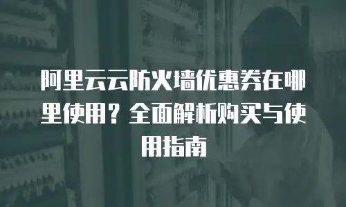 阿里云云防火墙优惠券在哪里使用？全面解析购买与使用指南