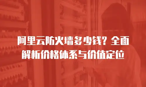 阿里云防火墙多少钱？全面解析价格体系与价值定位