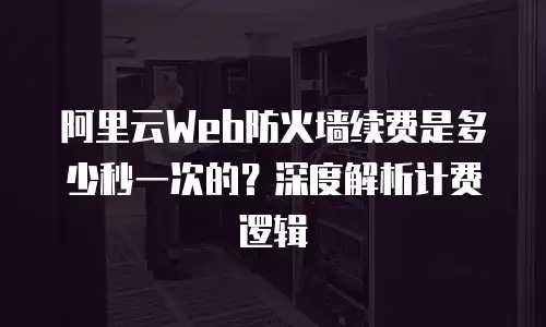 阿里云Web防火墙续费是多少秒一次的？深度解析计费逻辑
