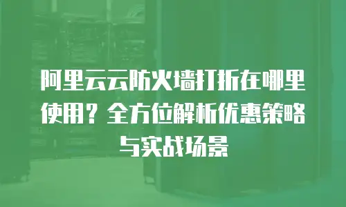 阿里云云防火墙打折在哪里使用？全方位解析优惠策略与实战场景