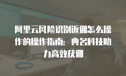 阿里云风险识别返佣怎么操作的操作指南：典名科技助力高效获佣