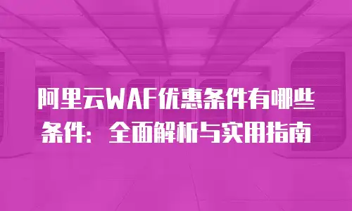阿里云WAF优惠条件有哪些条件：全面解析与实用指南