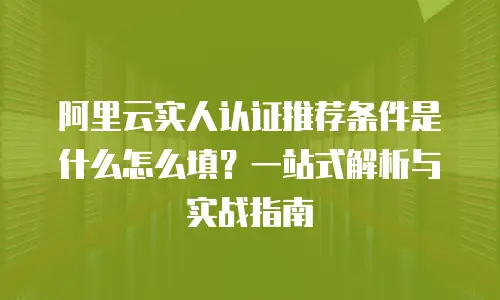 阿里云实人认证推荐条件是什么怎么填？一站式解析与实战指南