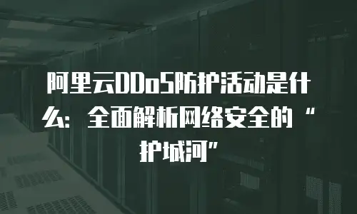 阿里云DDoS防护活动是什么：全面解析网络安全的&ldquo;护城河&rdquo;