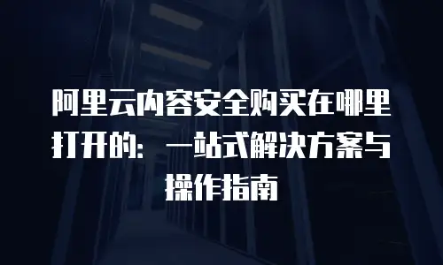 阿里云内容安全购买在哪里打开的：一站式解决方案与操作指南
