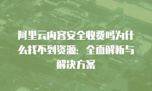 阿里云内容安全收费吗为什么找不到资源：全面解析与解决方案