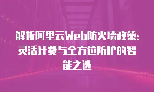 解析阿里云Web防火墙政策：灵活计费与全方位防护的智能之选