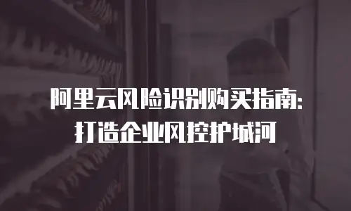 阿里云风险识别购买指南：打造企业风控护城河