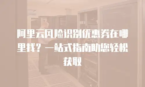 阿里云风险识别优惠券在哪里找？一站式指南助您轻松获取