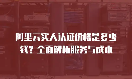 阿里云实人认证价格是多少钱？全面解析服务与成本