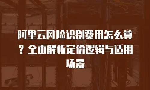 阿里云风险识别费用怎么算？全面解析定价逻辑与适用场景