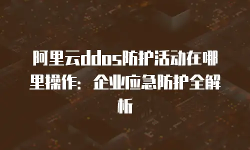 阿里云ddos防护活动在哪里操作：企业应急防护全解析