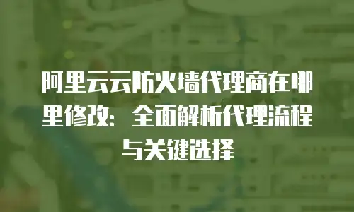 阿里云云防火墙代理商在哪里修改：全面解析代理流程与关键选择