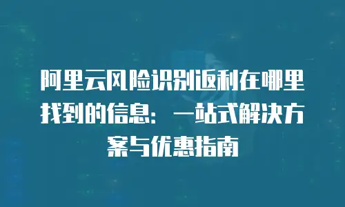 阿里云风险识别返利在哪里找到的信息：一站式解决方案与优惠指南