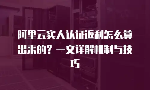 阿里云实人认证返利怎么算出来的？一文详解机制与技巧