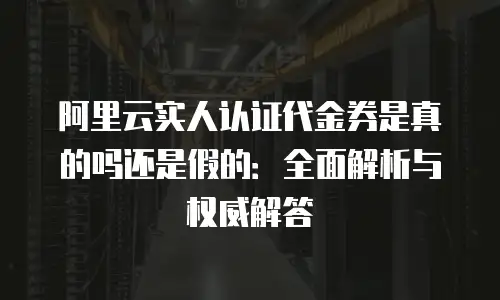 阿里云实人认证代金券是真的吗还是假的：全面解析与权威解答