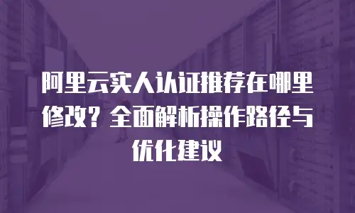 阿里云实人认证推荐在哪里修改？全面解析操作路径与优化建议