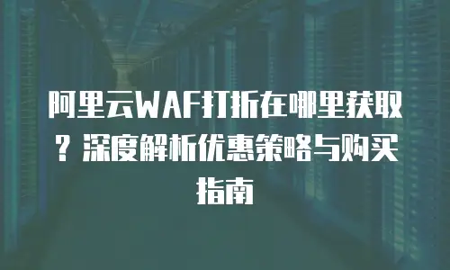 阿里云WAF打折在哪里获取？深度解析优惠策略与购买指南