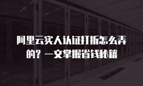 阿里云实人认证打折怎么弄的？一文掌握省钱秘籍