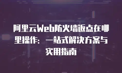 阿里云Web防火墙返点在哪里操作：一站式解决方案与实用指南