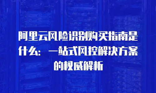 阿里云风险识别购买指南是什么：一站式风控解决方案的权威解析