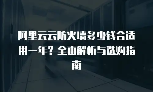 阿里云云防火墙多少钱合适用一年？全面解析与选购指南
