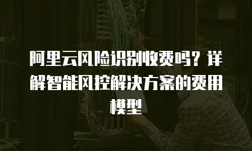 阿里云风险识别收费吗？详解智能风控解决方案的费用模型