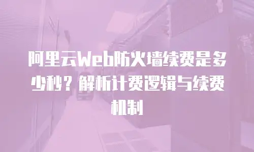 阿里云Web防火墙续费是多少秒？解析计费逻辑与续费机制