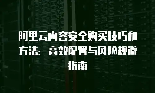 阿里云内容安全购买技巧和方法：高效配置与风险规避指南