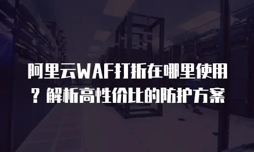 阿里云WAF打折在哪里使用？解析高性价比的防护方案