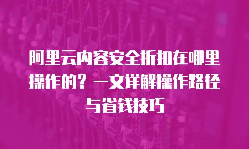 阿里云内容安全折扣在哪里操作的？一文详解操作路径与省钱技巧