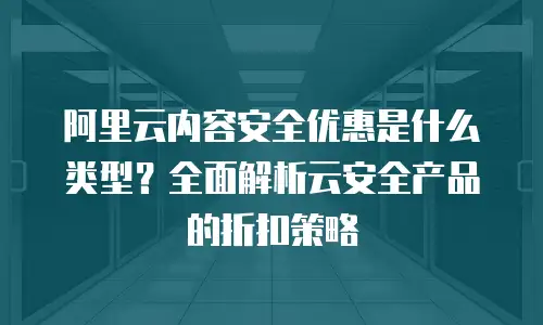 阿里云内容安全优惠是什么类型？全面解析云安全产品的折扣策略