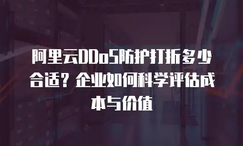 阿里云DDoS防护打折多少合适？企业如何科学评估成本与价值