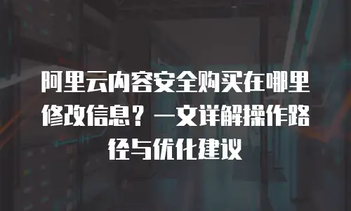 阿里云内容安全购买在哪里修改信息？一文详解操作路径与优化建议