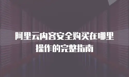 阿里云内容安全购买在哪里操作的完整指南