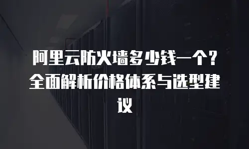 阿里云防火墙多少钱一个？全面解析价格体系与选型建议
