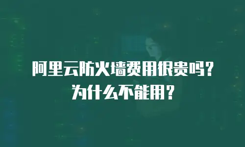 阿里云防火墙费用很贵吗为什么,阿里云防火墙费用很贵吗为什么不能用
