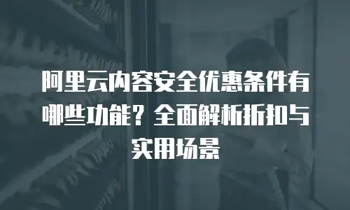 阿里云内容安全优惠条件有哪些功能？全面解析折扣与实用场景