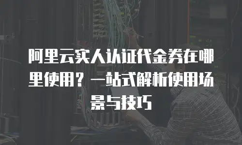 阿里云实人认证代金券在哪里使用？一站式解析使用场景与技巧