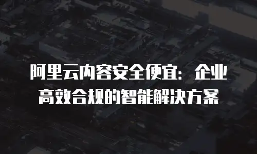 阿里云内容安全便宜：企业高效合规的智能解决方案