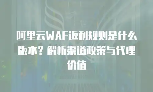 阿里云WAF返利规则是什么版本？解析渠道政策与代理价值