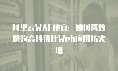 阿里云WAF便宜：如何高效选购高性价比Web应用防火墙
