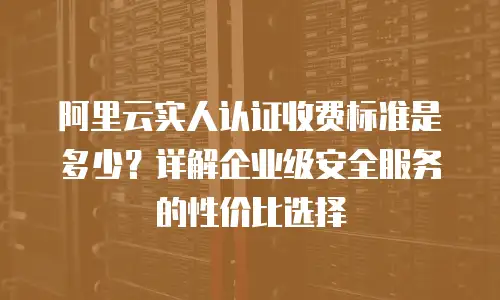 阿里云实人认证收费标准是多少？详解企业级安全服务的性价比选择
