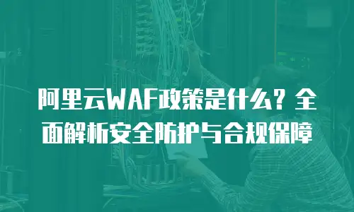 阿里云WAF政策是什么？全面解析安全防护与合规保障