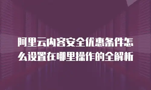 阿里云内容安全优惠条件怎么设置在哪里操作的全解析