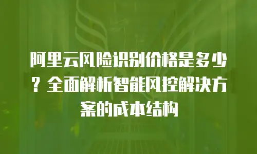 阿里云风险识别价格是多少？全面解析智能风控解决方案的成本结构