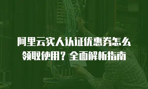 阿里云实人认证优惠券怎么领取使用？全面解析指南
