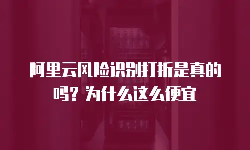 阿里云风险识别打折是真的吗？为什么这么便宜