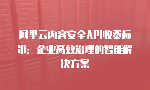 阿里云内容安全API收费标准：企业高效治理的智能解决方案
