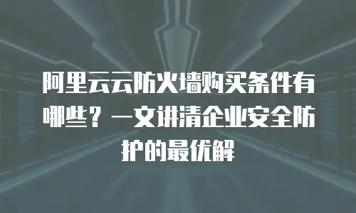 阿里云云防火墙购买条件有哪些？一文讲清企业安全防护的最优解